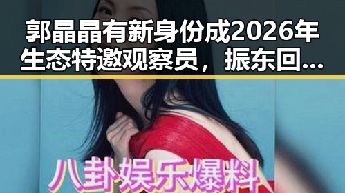 郭晶晶有新身份成2026年生态特邀观察员,振东回应未来有意当解说员引热议